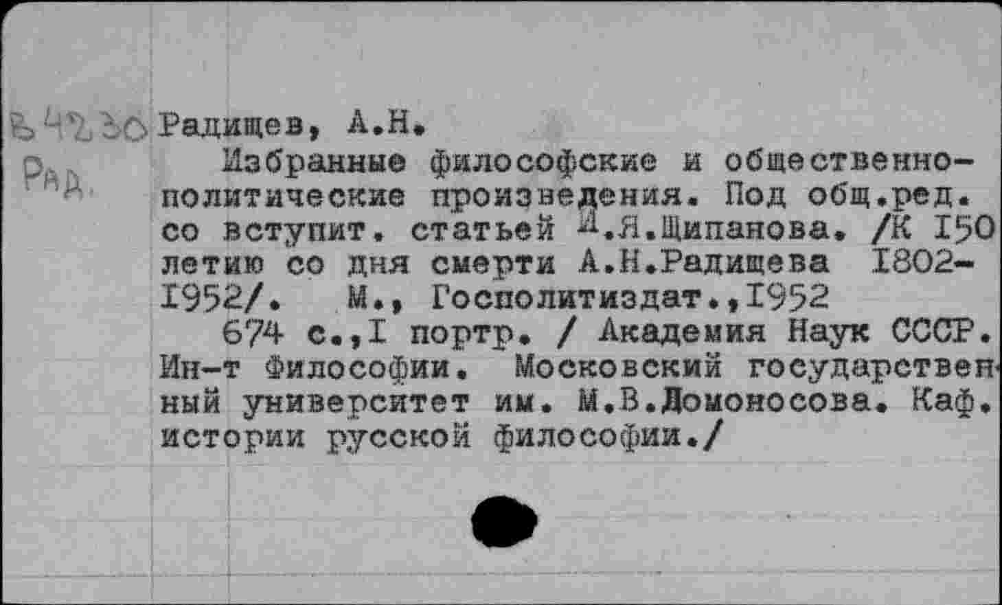 ﻿дО Радищев, А.Н.
Избранные философские и общественно-политические произведения. Под общ.ред. со вступит, статьей ^.Я.Щипанова. /К 150 летию со дня смерти А.Н.Радищева 1802-1952/.	М», Госполитиздат»,1952
6/4 с.,1 портр. / Академия Наук СССР. Ин-т Философии. Московский государствен-ный университет им. М.В.Ломоносова. Каф. истории русской философии./